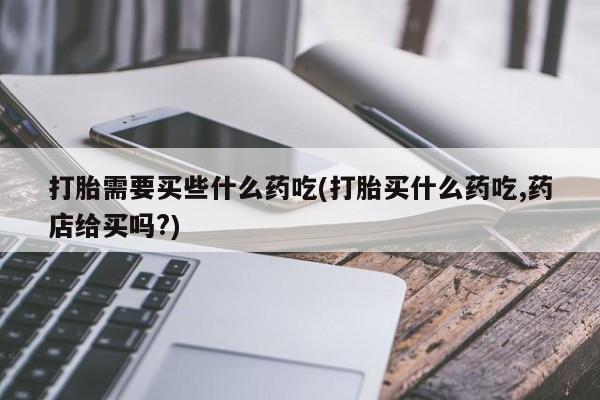 流产药私人联系方式微信打胎需要买些什么药吃(打胎买什么药吃,药店给买吗?)