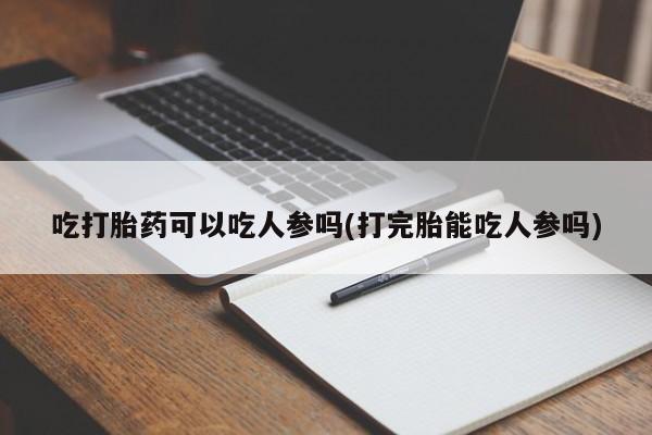 流产药私人联系方式微信吃打胎药可以吃人参吗(打完胎能吃人参吗)