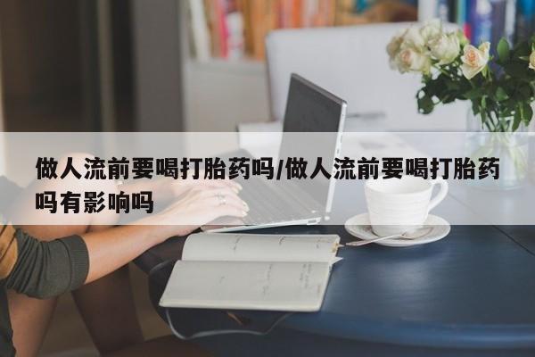 流产药私人联系方式微信做人流前要喝打胎药吗/做人流前要喝打胎药吗有影响吗