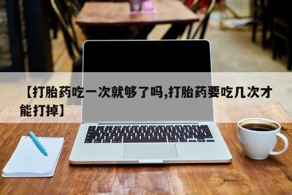 流产药私人联系方式微信【打胎药吃一次就够了吗,打胎药要吃几次才能打掉】