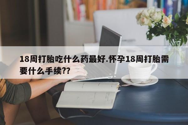 流产药私人联系方式微信18周打胎吃什么药最好.怀孕18周打胎需要什么手续?？