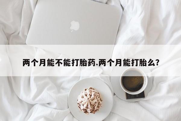 流产药私人联系方式微信两个月能不能打胎药.两个月能打胎么？