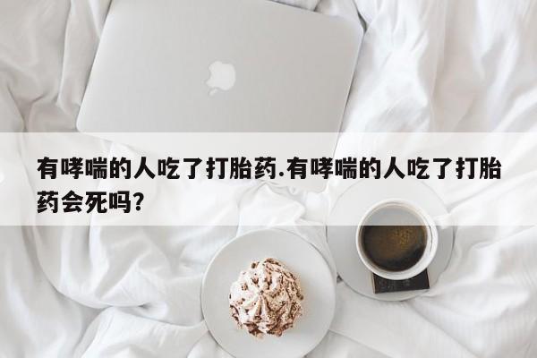 流产药私人联系方式微信有哮喘的人吃了打胎药.有哮喘的人吃了打胎药会死吗？
