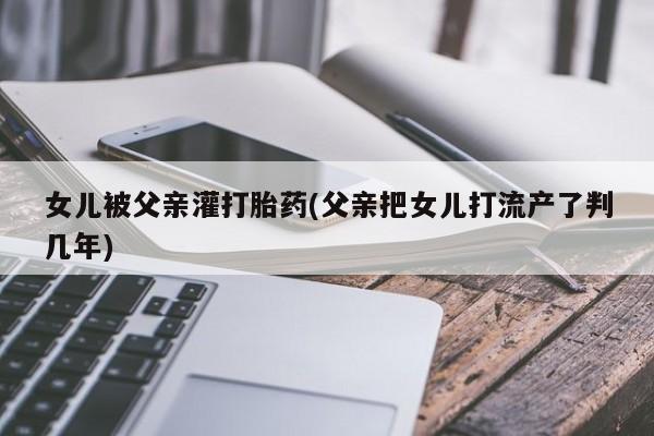 流产药私人联系方式微信女儿被父亲灌打胎药(父亲把女儿打流产了判几年)
