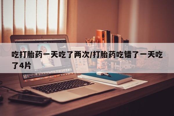 流产药私人联系方式微信吃打胎药一天吃了两次/打胎药吃错了一天吃了4片