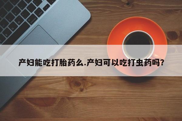 流产药私人联系方式微信产妇能吃打胎药么.产妇可以吃打虫药吗？
