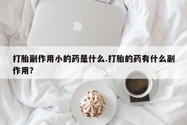 流产药私人联系方式微信打胎副作用小的药是什么.打胎的药有什么副作用？