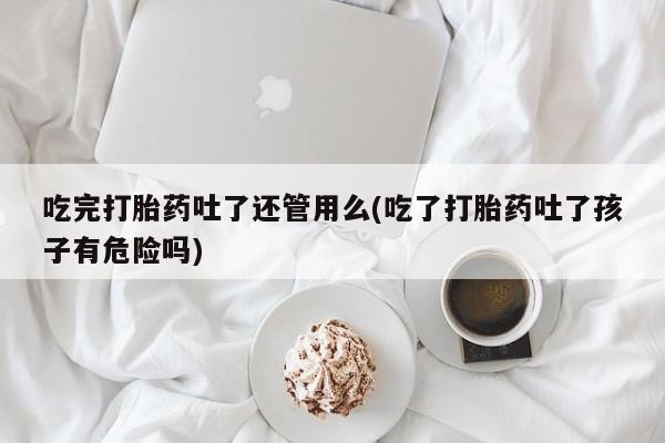 流产药私人联系方式微信吃完打胎药吐了还管用么(吃了打胎药吐了孩子有危险吗)