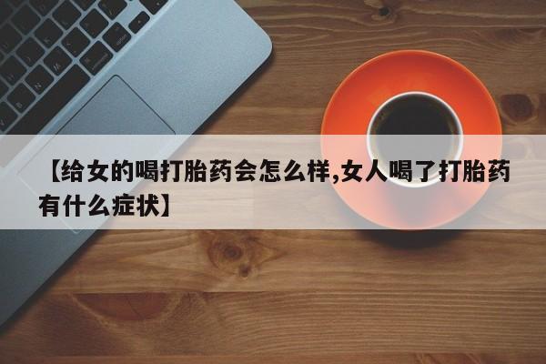 流产药私人联系方式微信【给女的喝打胎药会怎么样,女人喝了打胎药有什么症状】