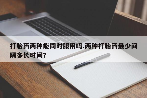 流产药私人联系方式微信打胎药两种能同时服用吗.两种打胎药最少间隔多长时间？