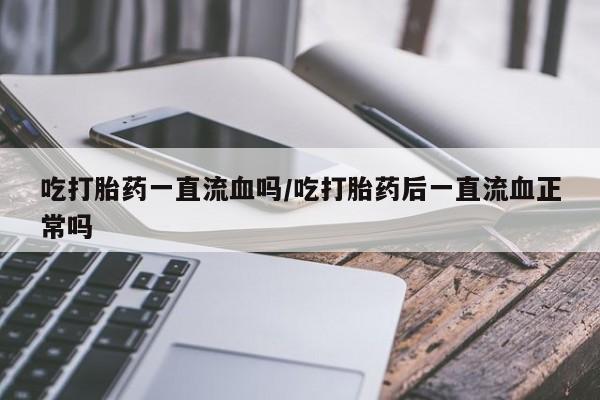 流产药私人联系方式微信吃打胎药一直流血吗/吃打胎药后一直流血正常吗