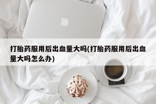 流产药私人联系方式微信打胎药服用后出血量大吗(打胎药服用后出血量大吗怎么办)