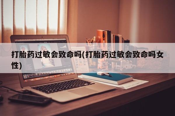 流产药私人联系方式微信打胎药过敏会致命吗(打胎药过敏会致命吗女性)
