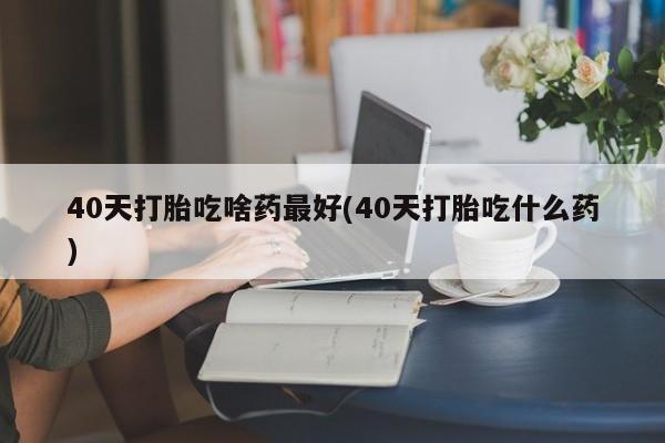 流产药私人联系方式微信40天打胎吃啥药最好(40天打胎吃什么药)