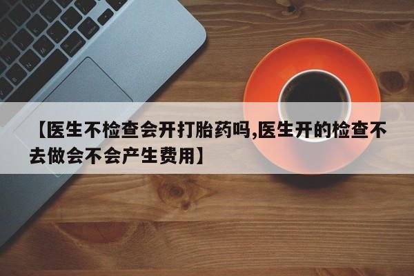流产药私人联系方式微信【医生不检查会开打胎药吗,医生开的检查不去做会不会产生费用】