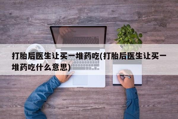 流产药私人联系方式微信打胎后医生让买一堆药吃(打胎后医生让买一堆药吃什么意思)