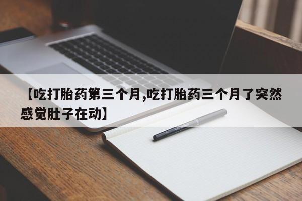流产药私人联系方式微信【吃打胎药第三个月,吃打胎药三个月了突然感觉肚子在动】