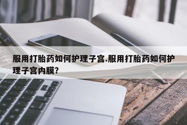 流产药私人联系方式微信服用打胎药如何护理子宫.服用打胎药如何护理子宫内膜？