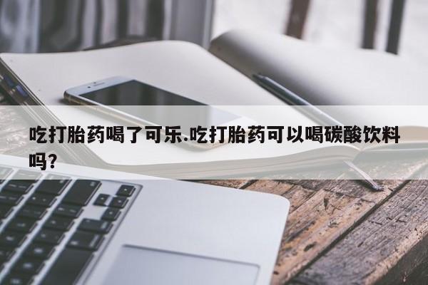 流产药私人联系方式微信吃打胎药喝了可乐.吃打胎药可以喝碳酸饮料吗？