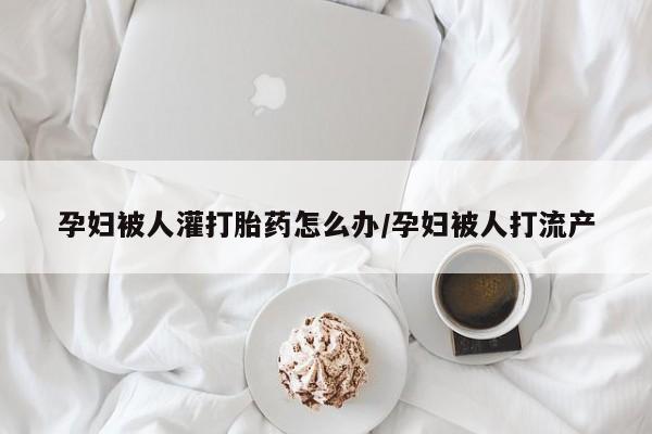 流产药私人联系方式微信孕妇被人灌打胎药怎么办/孕妇被人打流产