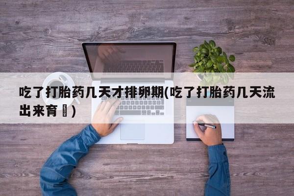 流产药私人联系方式微信吃了打胎药几天才排卵期(吃了打胎药几天流出来育蘘)