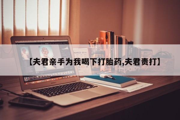 流产药私人联系方式微信【夫君亲手为我喝下打胎药,夫君责打】
