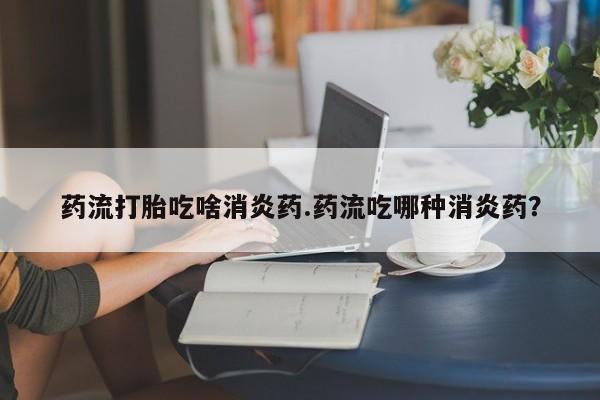 流产药私人联系方式微信药流打胎吃啥消炎药.药流吃哪种消炎药？